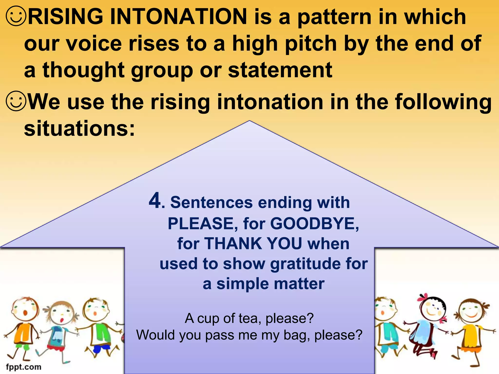 ☺RISING INTONATION is a pattern in which
our voice rises to a high pitch by the end of
a thought group or statement
☺We use the rising intonation in the following
situations:
1. Statement intended
to encourage.
You’re did a great job!
That’s a remarkable thought!
2. Questions
answerable by YES
or NO
Do you want to leave?
Did you see her last night?
3. Tag questions when
the speaker is NOT
SURE
You’ve check it, haven’t you?
You didn’t go home last night, did you?
4. Sentences ending with
PLEASE, for GOODBYE,
for THANK YOU when
used to show gratitude for
a simple matter
A cup of tea, please?
Would you pass me my bag, please?