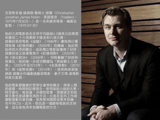 克⾥里斯多福·強納森·詹姆⼠士·諾蘭（Christopher
Jonathan James Nolan，英語發⾳音：/ˈnoʊlən/，
1970年7⽉月30⽇日－）是⼀一名英國男導演、編劇及
監製。（1970-07-30）
他的九部電影皆在全球平均超過4.2億美元的票房
和囊括⼆二⼗十六項奧斯卡提名和六項⼤大獎。
諾蘭的⾸首部電影《追隨》（1998年）讓他得以獲
得執導《記憶拼圖》（2000年）的機會，為此開
始得到⼤大眾的關注。這些獨⽴立電影皆獲得了好評，
諾蘭⽽而後⼜又執導驚悚⽚片《針鋒相對》（2002年）
和《頂尖對決》（2006年），同時兼顧了好評和
商業化。他的進⼀一步成功關鍵為「⿊黑暗騎⼠士三部
曲」（2005年⾄至2012年）、《全⾯面啟動》（2010
年）和《星際效應》（2014年）。他常與弟弟強
納森·諾蘭合作編劇過數部電影，妻⼦子艾瑪·湯瑪斯
則是位監製。
他的電影都圍繞於哲學社會學的概念、探索⼈人類
的道德、時間與記憶理念。使⽤用後設⼩小說的元素、
時空變化、唯我論、⾮非線性敘事、視覺語⾔言和敘
事元素也是諾蘭常⽤用的⼿手法。⽐比起在室內⼯工作諾
蘭較喜歡外景拍攝，他常使⽤用實際效果來拍攝，
⽽而不⽤用CGI。此外，他也是⼀一個膠卷電影的⽀支持
者，這也是他⽤用來拍攝電影的⽅方式。
 
