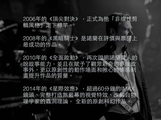 2006年的《頂尖對決》，正式為他「⾮非線性剪
輯⾵風格」定下標竿。
2008年的《⿊黑暗騎⼠士》是諾蘭在評價與票房上
最成功的作品。
2010年的《全⾯面啟動》，再次證明諾蘭驚⼈人的
說故事能⼒力，並且在賦予了觀眾新奇的夢境故
事外，更以原創性的動作場⾯面和揪⼼心的情感刻
畫提升作品的質量。
2014年的《星際效應》，超過60分鐘的IMAX
鏡頭、完整打造無藍幕的視覺特效、改編⾃自物
理學家的蟲洞理論， 全新的原創科幻作品。
 