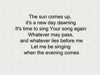 The sun comes up,The sun comes up,
it's a new day dawningit's a new day dawning
It's time to sing Your song againIt's time to sing Your song again
Whatever may pass,Whatever may pass,
and whatever lies before meand whatever lies before me
Let me be singingLet me be singing
when the evening comeswhen the evening comes
 