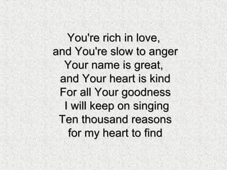 You're rich in love,You're rich in love,
and You're slow to angerand You're slow to anger
Your name is great,Your name is great,
and Your heart is kindand Your heart is kind
For all Your goodnessFor all Your goodness
I will keep on singingI will keep on singing
Ten thousand reasonsTen thousand reasons
for my heart to findfor my heart to find
 