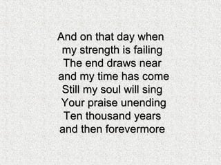 And on that day whenAnd on that day when
my strength is failingmy strength is failing
The end draws nearThe end draws near
and my time has comeand my time has come
Still my soul will singStill my soul will sing
Your praise unendingYour praise unending
Ten thousand yearsTen thousand years
and then forevermoreand then forevermore
 