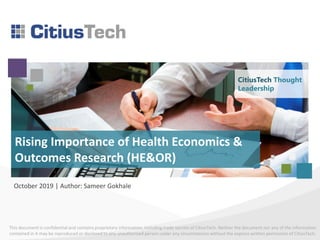 This document is confidential and contains proprietary information, including trade secrets of CitiusTech. Neither the document nor any of the information
contained in it may be reproduced or disclosed to any unauthorized person under any circumstances without the express written permission of CitiusTech.
Rising Importance of Health Economics &
Outcomes Research (HE&OR)
October 2019 | Author: Sameer Gokhale
CitiusTech Thought
Leadership
 