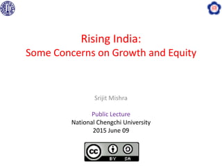 Rising India:
Some Concerns on Growth and Equity
Srijit Mishra
Public Lecture
National Chengchi University
2015 June 09
 