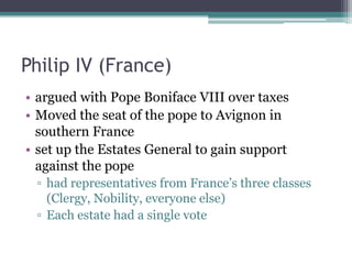 Philip IV (France)
• argued with Pope Boniface VIII over taxes
• Moved the seat of the pope to Avignon in
  southern France
• set up the Estates General to gain support
  against the pope
 ▫ had representatives from France’s three classes
   (Clergy, Nobility, everyone else)
 ▫ Each estate had a single vote
 