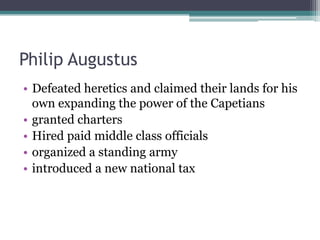 Philip Augustus
• Defeated heretics and claimed their lands for his
  own expanding the power of the Capetians
• granted charters
• Hired paid middle class officials
• organized a standing army
• introduced a new national tax
 