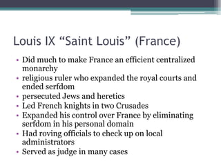 Louis IX “Saint Louis” (France)
• Did much to make France an efficient centralized
  monarchy
• religious ruler who expanded the royal courts and
  ended serfdom
• persecuted Jews and heretics
• Led French knights in two Crusades
• Expanded his control over France by eliminating
  serfdom in his personal domain
• Had roving officials to check up on local
  administrators
• Served as judge in many cases
 