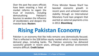 Over the past few years officials
have been enacting a host of
market reforms to regain the
trust of investors, including
demutualising Pakistan's
bourses to weaken the influence
of stockbrokers and deepen the
investor base. Reuters
Rising Pakistan Economy
Prime Minister Nawaz Sharif has
boosted economic growth in
recent years and achieved relative
stability through an International
Monetary Fund loan program that
averted an external payments crisis
in 2013. Bloomberg
Pakistan is an economy that like India remains very domestically focused.
That is reflected in the $28 billion equity market which is mostly domestic
demand plays, including banks. The Pakistan economy has delivered
successful growth in recent years, although the political environment
remains difficult. Credit Suisse
Daily 10 Minutes – 1st e-Paper of Pakistan
SubmittedforJournalistAward
 