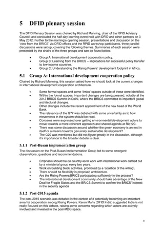 8 
5 DFID plenary session 
The DFID Plenary Session was chaired by Richard Manning, chair of the RPID Advisory Council, and concluded the half-day learning event held with DFID and other partners on 3 May 2012. Further to the morning’s opening session, presentations and discussion on the ‘view from the BRICS’ via DFID offices and the RPID workshop participants, three parallel discussions were set up, covering the following themes. Summaries of each session were presented by the chairs of the three groups and can be found below. 
 Group A: International development cooperation policy. 
 Group B: Learning from the BRICS – implications for successful policy transfer to low-income countries. 
 Group C: Understanding the Rising Powers’ development footprint in Africa. 
5.1 Group A: International development cooperation policy 
Chaired by Richard Manning, this session asked how we should look at the current changes in international development cooperation architecture. 
 Some formal spaces and some ‘limbo’ spaces outside of these were identified. 
 Within the formal spaces, important changes are being pressed, notably at the 2012 BRICS Summit in Delhi, where the BRICS committed to important global architectural changes. 
 Other changes include the recent appointment of the new head of the World Bank. 
 The relevance of the G77 was debated with some uncertainty as to how movements in the system should be read. 
 Concerns were expressed over getting environmental/development actors to move towards a more coherent approach and shared agenda at Rio+20. 
 There was some discussion around whether the green economy is an end in itself or a means towards genuinely sustainable development? 
 The G20 was mentioned but did not figure greatly in the discussion, although it’s importance to the broader debate is clear. 
5.1.1 Post-Busan implementation group 
The discussion on the Post-Busan Implementation Group led to some emergent observations, questions and recommendations. 
 Emphasis should be on country-level work with international work carried out by a ministerial group every two years. 
 Work on building block activities, promoted by a ‘coalition of the willing’. 
 There should be flexibility in proposed architecture. 
 Are the Rising Powers/BRICS participating sufficiently in the process? 
 The international development community should take advantage of the New Deal for Fragile States and the BRICS Summit to confirm the BRICS’ interest in the security agenda 
5.1.2 Post-2015 agenda 
The post-2015 scenario was debated in the context of it potentially becoming an important area for cooperation among Rising Powers. Karen Mahy (DFID India) suggested India is not really focused on this debate, raising some concerns regarding which actors are actively involved and invested in the post-MDG space.  
