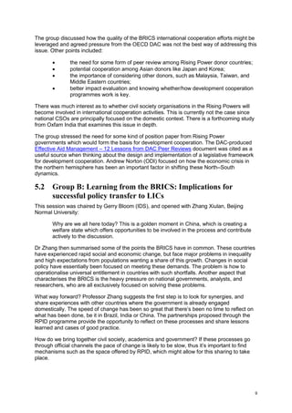 9 
The group discussed how the quality of the BRICS international cooperation efforts might be leveraged and agreed pressure from the OECD DAC was not the best way of addressing this issue. Other points included: 
 the need for some form of peer review among Rising Power donor countries; 
 potential cooperation among Asian donors like Japan and Korea; 
 the importance of considering other donors, such as Malaysia, Taiwan, and Middle Eastern countries; 
 better impact evaluation and knowing whether/how development cooperation programmes work is key. 
There was much interest as to whether civil society organisations in the Rising Powers will become involved in international cooperation activities. This is currently not the case since national CSOs are principally focused on the domestic context. There is a forthcoming study from Oxfam India that examines this issue in depth. 
The group stressed the need for some kind of position paper from Rising Power governments which would form the basis for development cooperation. The DAC-produced Effective Aid Management – 12 Lessons from DAC Peer Reviews document was cited as a useful source when thinking about the design and implementation of a legislative framework for development cooperation. Andrew Norton (ODI) focused on how the economic crisis in the northern hemisphere has been an important factor in shifting these North–South dynamics. 
5.2 Group B: Learning from the BRICS: Implications for successful policy transfer to LICs 
This session was chaired by Gerry Bloom (IDS), and opened with Zhang Xiulan, Beijing Normal University: 
Why are we all here today? This is a golden moment in China, which is creating a welfare state which offers opportunities to be involved in the process and contribute actively to the discussion. 
Dr Zhang then summarised some of the points the BRICS have in common. These countries have experienced rapid social and economic change, but face major problems in inequality and high expectations from populations wanting a share of this growth. Changes in social policy have essentially been focused on meeting these demands. The problem is how to operationalise universal entitlement in countries with such shortfalls. Another aspect that characterises the BRICS is the heavy pressure on national governments, analysts, and researchers, who are all exclusively focused on solving these problems. 
What way forward? Professor Zhang suggests the first step is to look for synergies, and share experiences with other countries where the government is already engaged domestically. The speed of change has been so great that there’s been no time to reflect on what has been done, be it in Brazil, India or China. The partnerships proposed through the RPID programme provide the opportunity to reflect on these processes and share lessons learned and cases of good practice. 
How do we bring together civil society, academics and government? If these processes go through official channels the pace of change is likely to be slow, thus it’s important to find mechanisms such as the space offered by RPID, which might allow for this sharing to take place.  