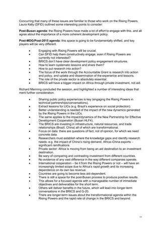 11 
Concurring that many of these issues are familiar to those who work on the Rising Powers, Laura Kelly (DFID) outlined some interesting points to consider: 
Post-Busan agenda: the Rising Powers have made a lot of effort to engage with this, and all agree about the importance of a more coherent development policy. 
Post-MDG/Post-2015 agenda: this space is going to be fundamentally shifted, and key players will be very different. 
 Engaging with Rising Powers will be crucial. 
 Can DFID help them constructively engage, even if Rising Powers are currently not interested? 
 BRICS don’t have clear development policy engagement structures. 
 How to learn systematic lessons and share them? 
 How to put research into action? 
 The focus of the work through the Accountable Grant is research into action and policy, and uptake and dissemination of the experience and lessons. 
 The role of the private sector is absolutely essential. 
 BRICS will have a bigger impact on Africa through private investment, not aid. 
Richard Manning concluded the session, and highlighted a number of interesting ideas that merit further consideration. 
 Sharing public policy experiences is key (engaging the Rising Powers in technical partnerships/conversations). 
 Extract lessons for LICs (e.g. Brazil’s experience on social protection). 
 Better understanding is needed of the impact of the new dynamics generated by the Rising Powers in the LICs. 
 The same applies to the impact/dynamics of the New Partnership for Effective Development Cooperation (Busan HLF4). 
 The BRICS are investing in infrastructure, natural resources, and trade relationships (Brazil, China) all of which are transformational. 
 Focus on data: there are questions of fact, not of opinion, for which we need concrete data. 
 Researchers must establish where the knowledge gaps and identify research needs: e.g. the impact of China’s rising demand, Africa–China exports  significant ramifications. 
 Private sector: Africa is moving from being an aid destination to an investment destination. 
 Be wary of comparing and contrasting investment from different countries. 
 No evidence of any vast difference in the way different companies operate. 
 International cooperation – be it from the Rising Powers or not – will have an increasingly limited scope due to Africa’s rapid growth and its increasing dependence on its own tax revenue. 
 Countries are going to become less aid-dependent. 
 There is still a space for the post-Busan process to produce positive results. 
 This allows for a focused agenda with a manageable number of immediate objectives and deliverables for the short term. 
 Others will deliver benefits in the future, which will lead into longer-term conversations in the BRICS and G-20. 
 There are longer-term issues about the transformational agenda within the Rising Powers and the rapid rate of change in the BRICS and beyond.  