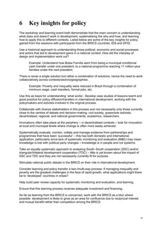 12 
6 Key insights for policy 
The workshop and learning event both demonstrate that the main concern is understanding what does and doesn’t work in development, systematising the why and how, and learning how to apply this to different contexts. Listed below are some of the key insights for policy gained from the sessions with participants from the BRICS countries, IDS and DFID. 
Use a historical approach to understanding those political, economic and social processes and actors that led to development gains in a national context. How did the interplay of design and implementation work out? 
Example: Understand how Bolsa Família went from being a municipal conditional cash transfer under one president, to a national programme reaching 11 million-plus families under the next president. 
There is never a single solution but rather a combination of solutions, hence the need to work collaboratively across contexts/sectors/geographies. 
Example: Poverty and inequality were reduced in Brazil through a combination of minimum wage, cash transfers, formal jobs, etc. 
Use this as basis for understanding ‘what works’. Develop case studies of lessons learnt and good practice for policy diffusion/transfers in international development, working with the policymakers and activists involved in the original process. 
Collaborate with diverse stakeholders in this process and not necessarily only those currently close to the centres of debate and decision-making: civil society, grassroots activists, decentralised, regional, and national governments, academics, researchers. 
Innovations often take place at the periphery – in decentralised contexts – look for innovation at local and municipal levels where change is often more easily achieved. 
Systematically evaluate, monitor, collate and manage evidence from partnerships and programmes that have been ‘successful’ – this has both domestic and international application, particularly since lack of systematic monitoring and evaluation (M&E) may mean knowledge is lost with political party changes – knowledge is in people and not systems. 
Take an equally systematic approach to analysing South–South cooperation (SSC) and/or triangular/trilateral development cooperation (TDC) – little is yet known about the impact of SSC and TDC and they are not necessarily currently fit for purpose. 
Stimulate national public debate in the BRICS on their role in international development. 
Consider learning and policy transfer a two-/multi-way process: if managing inequality and poverty are the greatest challenges in the face of rapid growth, what applications might there be to ‘developed’ countries in crises? 
Help build peer review capacity for systematic monitoring and evaluation, and learning. 
Ensure that this learning process receives adequate investment and financing. 
As far as learning from the BRICS is concerned, work with the BRICS as a bloc where possible: development is likely to grow as an area for confluence due to reciprocal interest and mutual benefit rather than competition among the BRICS.  
