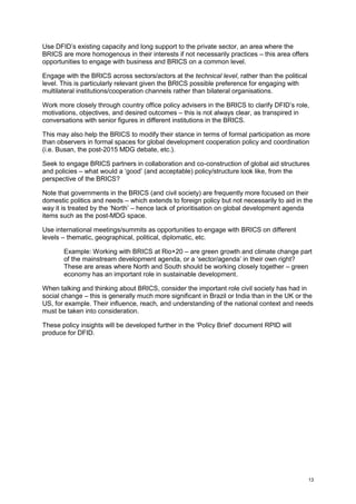 13 
Use DFID’s existing capacity and long support to the private sector, an area where the BRICS are more homogenous in their interests if not necessarily practices – this area offers opportunities to engage with business and BRICS on a common level. 
Engage with the BRICS across sectors/actors at the technical level, rather than the political level. This is particularly relevant given the BRICS possible preference for engaging with multilateral institutions/cooperation channels rather than bilateral organisations. 
Work more closely through country office policy advisers in the BRICS to clarify DFID’s role, motivations, objectives, and desired outcomes – this is not always clear, as transpired in conversations with senior figures in different institutions in the BRICS. 
This may also help the BRICS to modify their stance in terms of formal participation as more than observers in formal spaces for global development cooperation policy and coordination (i.e. Busan, the post-2015 MDG debate, etc.). 
Seek to engage BRICS partners in collaboration and co-construction of global aid structures and policies – what would a ‘good’ (and acceptable) policy/structure look like, from the perspective of the BRICS? 
Note that governments in the BRICS (and civil society) are frequently more focused on their domestic politics and needs – which extends to foreign policy but not necessarily to aid in the way it is treated by the ‘North’ – hence lack of prioritisation on global development agenda items such as the post-MDG space. 
Use international meetings/summits as opportunities to engage with BRICS on different levels – thematic, geographical, political, diplomatic, etc. 
Example: Working with BRICS at Rio+20 – are green growth and climate change part of the mainstream development agenda, or a ‘sector/agenda’ in their own right? These are areas where North and South should be working closely together – green economy has an important role in sustainable development. 
When talking and thinking about BRICS, consider the important role civil society has had in social change – this is generally much more significant in Brazil or India than in the UK or the US, for example. Their influence, reach, and understanding of the national context and needs must be taken into consideration. 
These policy insights will be developed further in the ‘Policy Brief’ document RPID will produce for DFID. 
 