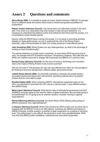 21 
Annex 2 Questions and comments 
Gerry Bloom (IDS): Is it possible to speak of mutual, shared interests of BRICS? Or perhaps focus on different areas and sectors where there is interest and greater possibilities for cooperation? 
Rajesh Tandon (Advisory Council): Two issues were not sufficiently included in the work plan. First, there is an assumption that what worked in India will work elsewhere: it is necessary to understand the political context and institutions that influenced this process, it is not possible to simply transfer policies. 
Second, while the BRICS have a strong civil society, it is not active in promoting domestic debates on these global issues; nor has it questioned the role of the Rising Powers externally. Little is known/studied of Indian civil society presence in international events. 
John Humphrey (IDS): Rising Powers are very heterogeneous, so what is the advantage of working on them simultaneously? 
The central potential is in private sector investment, an area where DFID has done a lot of work, for example with EITI (Extractive Industries Transparency Initiative). IDS (with ODI and DFID) can mobilise resources to engage with businesses and BRICS on a common level. 
Richard Carey (Advisory Council): On the issue of science, technology and innovation, what is the impact of Rising Powers in low-income countries? 
How do LICs see it? The dynamics for LICs are very different now: there are new paradigms for thinking of economic development, effective states, governance issues. 
Lizbeth Navas-Alemán (IDS): It’s extremely important to champion the private sector’s successful experiences beyond the national level, identifying experiences of successful clusters that are more able to adapt. 
Rosalind Eyben (IDS): When comparing BRICS’ international cooperation policy to the UK’s, it is important to remember the UK’s role as a colonial power, a very different position from BRICS today. 
Merle Lipton (Advisory Council): What will the rules of international governance look like? All BRICS countries agree on the need for reform of global institutions. But are these going to be transformed? Or is it going to be an anarchic situation, of power moving to regional organisations? 
Richard Manning (Advisory Council): Are South African DFID officials pulling strings in different directions, from regional/bilateral? 
Li Xiaoyun (Advisory Council): What is the incentive for DFID to take such an active role in engaging with the BRICS? It has to do with balance: incentives are different and based on different interests. Another question is whether to seek cooperation on a political or technical level. The political level is very difficult; the technical is much more possible/feasible. DFID may find most BRICS prefer multilateral, institutional and micro-level cooperation. 
 