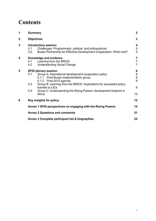 1 
Contents 
1 Summary 2 
2 Objectives 3 
3 Introductory session 4 
3.1 Challenges: Programmatic, political, and philosophical 5 
3.2 Busan Partnership for Effective Development Cooperation: What next? 5 
4 Knowledge and evidence 7 
4.1 Learning from the BRICS 7 
4.2 Understanding Social Change 7 
5 DFID plenary session 8 
5.1 Group A: International development cooperation policy 8 
5.1.1 Post-Busan implementation group 8 
5.1.2 Post-2015 agenda 8 
5.2 Group B: Learning from the BRICS: Implications for successful policy transfer to LICs 9 
5.3 Group C: Understanding the Rising Powers’ development footprint in Africa 10 
6 Key insights for policy 12 
Annex 1 DFID perspectives on engaging with the Rising Powers 14 
Annex 2 Questions and comments 21 
Annex 3 Complete participant list & biographies 22 
 