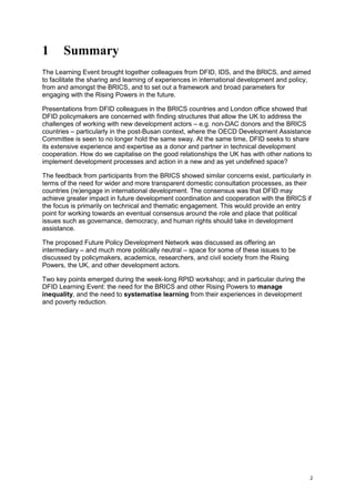 2 
1 Summary 
The Learning Event brought together colleagues from DFID, IDS, and the BRICS, and aimed to facilitate the sharing and learning of experiences in international development and policy, from and amongst the BRICS, and to set out a framework and broad parameters for engaging with the Rising Powers in the future. 
Presentations from DFID colleagues in the BRICS countries and London office showed that DFID policymakers are concerned with finding structures that allow the UK to address the challenges of working with new development actors – e.g. non-DAC donors and the BRICS countries – particularly in the post-Busan context, where the OECD Development Assistance Committee is seen to no longer hold the same sway. At the same time, DFID seeks to share its extensive experience and expertise as a donor and partner in technical development cooperation. How do we capitalise on the good relationships the UK has with other nations to implement development processes and action in a new and as yet undefined space? 
The feedback from participants from the BRICS showed similar concerns exist, particularly in terms of the need for wider and more transparent domestic consultation processes, as their countries (re)engage in international development. The consensus was that DFID may achieve greater impact in future development coordination and cooperation with the BRICS if the focus is primarily on technical and thematic engagement. This would provide an entry point for working towards an eventual consensus around the role and place that political issues such as governance, democracy, and human rights should take in development assistance. 
The proposed Future Policy Development Network was discussed as offering an intermediary – and much more politically neutral – space for some of these issues to be discussed by policymakers, academics, researchers, and civil society from the Rising Powers, the UK, and other development actors. 
Two key points emerged during the week-long RPID workshop; and in particular during the DFID Learning Event: the need for the BRICS and other Rising Powers to manage inequality, and the need to systematise learning from their experiences in development and poverty reduction.  