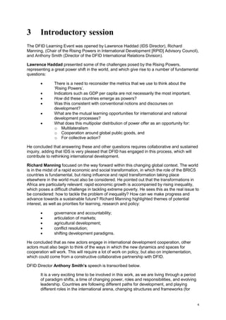 4 
3 Introductory session 
The DFID Learning Event was opened by Lawrence Haddad (IDS Director), Richard Manning, (Chair of the Rising Powers in International Development [RPID] Advisory Council), and Anthony Smith (Director of the DFID International Relations Division). 
Lawrence Haddad presented some of the challenges posed by the Rising Powers, representing a great power shift in the world, and which give rise to a number of fundamental questions: 
 There is a need to reconsider the metrics that we use to think about the ‘Rising Powers’. 
 Indicators such as GDP per capita are not necessarily the most important. 
 How did these countries emerge as powers? 
 Was this consistent with conventional notions and discourses on development? 
 What are the mutual learning opportunities for international and national development processes? 
 What does this multipolar distribution of power offer as an opportunity for: 
o Multilateralism 
o Cooperation around global public goods, and 
o For collective action? 
He concluded that answering these and other questions requires collaborative and sustained inquiry, adding that IDS is very pleased that DFID has engaged in this process, which will contribute to rethinking international development. 
Richard Manning focused on the way forward within this changing global context. The world is in the midst of a rapid economic and social transformation, in which the role of the BRICS countries is fundamental, but rising influence and rapid transformation taking place elsewhere in the world must also be considered. He pointed out that the transformations in Africa are particularly relevant: rapid economic growth is accompanied by rising inequality, which poses a difficult challenge in tackling extreme poverty. He sees this as the real issue to be considered: how to tackle the problem of inequality? How can we make progress and advance towards a sustainable future? Richard Manning highlighted themes of potential interest, as well as priorities for learning, research and policy: 
 governance and accountability; 
 articulation of markets; 
 agricultural development; 
 conflict resolution; 
 shifting development paradigms. 
He concluded that as new actors engage in international development cooperation, other actors must also begin to think of the ways in which the new dynamics and spaces for cooperation will work. This will require a lot of work on policy, but also on implementation, which could come from a constructive collaborative partnership with DFID. 
DFID Director Anthony Smith’s speech is transcribed below. 
It is a very exciting time to be involved in this work, as we are living through a period of paradigm shifts, a time of changing power, roles and responsibilities, and evolving leadership. Countries are following different paths for development, and playing different roles in the international arena, changing structures and frameworks (for  