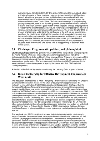 5 
example moving from G8 to G20). DFID is at the right moment to understand, adapt and take advantage of these changes. However, in many aspects, it still functions through a traditional structure, centred on bilateral programmes largely with low- income countries (LICs), grant instruments and work based on targets around the Millennium Development Goals. While DFID has clear knowledge of [this] changing [global] architecture, there is still no clear guideline on the direction to take. DFID has to evolve and adapt. While it’s good that DFID has a specific strategy and programme in relation to the role of the Rising Powers, its ownership and impact across its work is not clear, nor is the operationalisation of these changes. The crucial thing for DFID at present is to learn and understand the significance of the shift we are experiencing, identifying the relationships which will be important, the frameworks to be used, and the central challenges to consider. Managing partnerships and learning to work with each other will be fundamental. While we may have formed good relationships working with G20 countries, we haven’t established structures and processes to structure these relations and take action. This is an opportunity to establish these formal spaces. 
3.1 Challenges: Programmatic, political, and philosophical 
Laura Kelly (DFID) presented a general overview of the UK’s perspectives on engaging with the Rising Powers, which was followed by teleconference presentations from DFID colleagues in the China, India and South Africa country offices. They gave an overview of the development cooperation work they do, describing priority issues, the main challenges and key questions for discussion. The workshop participants from the BRICS countries did the same, and the floor was then opened to a group discussion with IDS, DFID and other colleagues present. 
A detailed table of all the issues discussed during the Learning Event is given in Annex 1. 
3.2 Busan Partnership for Effective Development Cooperation: What next? 
The discussion often returned to what  if anything  the new Busan Partnership for Effective Development Cooperation means for the future of development cooperation and the inclusion of new actors (e.g. the BRICS) in development cooperation. It is hoped that the formation of the Busan Partnership’s secretariat and working groups will make advances towards establishing a new modus operandi that can reconcile the differences between how ‘traditional’ OECD DAC and non-traditional, non-DAC donors operate. In the meantime, DFID policymakers are concerned with finding structures that allow the UK to address the threefold challenge of working with non-DAC Donors such as the BRICS: programmatic, political, and philosophical, as Chris Chalmers (DFID China) put it. At the same time, the new partnership seeks to share its extensive experience and expertise as a donor and partner in technical development cooperation. How do we capitalise on the good relationships the UK has with other nations to implement development processes and action in a new and as yet undefined space? In the vision of Anthony Smith, Director of DFID’s International Relations Division, ‘the Rising Powers in International Development programme can help establish these formal spaces’. 
The feedback from BRICS participants showed that similar concerns exist, particularly in terms of the need for wider and more transparent domestic consultation processes, as their countries (re)engage in international development. The consensus amongst the BRICS participants seemed to indicate that DFID may achieve greater impact in broaching future development coordination and cooperation with the BRICS countries if this is done primarily in terms of technical and thematic engagement, and used as a platform and entry point for working towards some manner of consensus around political and ‘philosophical’ issues such  