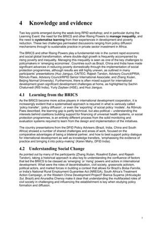 7 
4 Knowledge and evidence 
Two key points emerged during the week-long RPID workshop; and in particular during the Learning Event: the need for the BRICS and other Rising Powers to manage inequality, and the need to systematise learning from their experiences in development and poverty reduction. These two challenges permeated discussions ranging from policy diffusion mechanisms through to sustainable practice in private sector investment in Africa. 
The BRICS and other Rising Powers play a fundamental role in the current rapid economic and social global transformation, where double-digit growth is frequently accompanied by rising poverty and inequality. Managing this inequality is seen as one of the key challenges to policymakers in ‘emerging economies’. Countries such as Brazil, China and India have made significant advances in reducing poverty domestically through the implementation of social protection programmes, although results are still highly uneven, as outlined in many participants’ presentations (Huo Jianguo, CAITEC; Rajesh Tandon, Advisory Council/PRIA; Rômulo Paes, Advisory Council/RPID Senior International Associate; and Zhang Xiulan, Beijing Normal University). Furthermore, there is often mixed support for international development given significant development challenges at home, as highlighted by Sachin Chaturvedi (RIS India), Yuriy Zaytsev (HSE), and Huo Jianguo. 
4.1 Learning from the BRICS 
As the BRICS become more active players in international development cooperation, it is increasingly evident that a systematised approach is required in what is variously called ‘policy transfer’, ‘policy diffusion’, or even the ‘exporting’ of social policy ‘models’. As Rômulo Paes described, the learning gap is partly technical, but also political – understanding the interests behind coalitions building support for financing of universal health systems, or social protection programmes, is an entirely different process from the solid monitoring and evaluation systems required to learn from the design and implementation of the initiatives. 
The country presentations from the DFID Policy Advisers (Brazil, India, China and South Africa) showed a number of shared challenges and areas of work, focused on the comparative advantages of being a bilateral partner, and how to best support policy dialogue for international development as well as knowledge transfers, ‘emphasising the evidence of practice and bringing it into policy-making’ (Karen Mahy, DFID India). 
4.2 Understanding Social Change 
As pointed out by many of the participants (Zhang Xiulan, Rosalind Eyben, and Rajesh Tandon), taking a historical approach is also key to understanding the confluence of factors that led the BRICS to be classed as ‘emerging’ or ‘rising’ powers and actors in international development. What were the roles of decentralisation, civil society, grassroots activism, political actors, and market forces in building a context that allows for Brazil’s Bolsa Família, or India’s National Rural Employment Guarantee Act (NREGA), South Africa’s Treatment Action Campaign, or the Western China Development Project? Bianca Suyama (Articulação Sul, Brazil) and Anuradha Chenoy make it clear that understanding the multifaceted roles of civil society in challenging and influencing the establishment is key when studying policy formation and diffusion.  