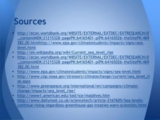 Sources
• http://econ.worldbank.org/WBSITE/EXTERNAL/EXTDEC/EXTRESEARCH/0
  ,,contentMDK:21215328~pagePK:64165401~piPK:64165026~theSitePK:469
  382,00.htmlhttp://www.epa.gov/climatestudents/impacts/signs/sea-
  level.html
• http://en.wikipedia.org/wiki/Current_sea_level_rise
• http://econ.worldbank.org/WBSITE/EXTERNAL/EXTDEC/EXTRESEARCH/0
  ,,contentMDK:21215328~pagePK:64165401~piPK:64165026~theSitePK:469
  382,00.html
• http://www.epa.gov/climatestudents/impacts/signs/sea-level.html
• http://www.cop.noaa.gov/stressors/climatechange/current/sea_level_ri
  se.aspx
• http://www.greenpeace.org/international/en/campaigns/climate-
  change/impacts/sea_level_rise/
• http://www1.american.edu/ted/ice/maldives.htm
• http://www.dailymail.co.uk/sciencetech/article-2167605/Sea-levels-
  continue-rising-regardless-greenhouse-gas-treaties-warn-scientists.html
 