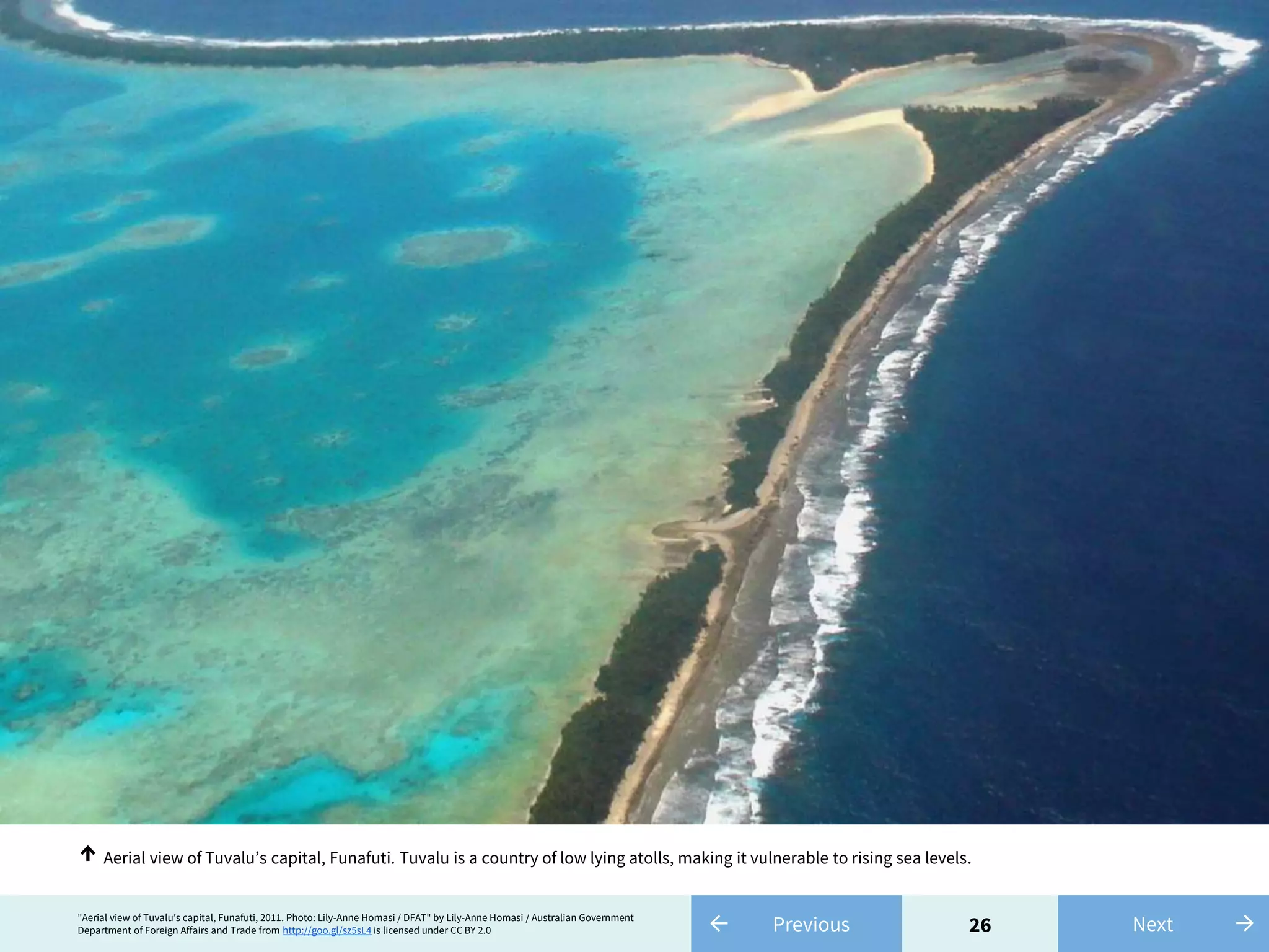 26← Previous"Aerial view of Tuvalu’s capital, Funafuti, 2011. Photo: Lily-Anne Homasi / DFAT" by Lily-Anne Homasi / Australian Government
Department of Foreign Affairs and Trade from http://goo.gl/sz5sL4 is licensed under CC BY 2.0 →Next
Aerial view of Tuvalu’s capital, Funafuti. Tuvalu is a country of low lying atolls, making it vulnerable to rising sea levels.↑
 