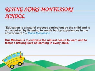 RISING STARS MONTESSORI
SCHOOL
“Education is a natural process carried out by the child and is
not acquired by listening to words but by experiences in the
environment.” – Maria Montessori

Our Mission is to cultivate the natural desire to learn and to
foster a lifelong love of learning in every child.
 