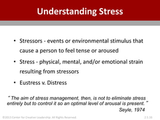 ©2013 Center for Creative Leadership. All Rights Reserved. 2.5.16
Understanding Stress
• Stressors - events or environmental stimulus that
cause a person to feel tense or aroused
• Stress - physical, mental, and/or emotional strain
resulting from stressors
• Eustress v. Distress
“ The aim of stress management, then, is not to eliminate stress
entirely but to control it so an optimal level of arousal is present.”
Seyle, 1974
 