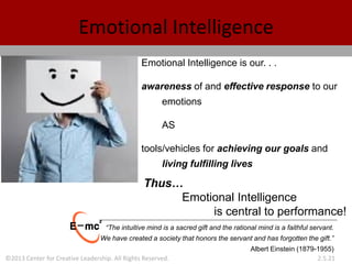 ©2013 Center for Creative Leadership. All Rights Reserved. 2.5.21
Emotional Intelligence is our. . .
awareness of and effective response to our
emotions
AS
tools/vehicles for achieving our goals and
living fulfilling lives
Emotional Intelligence
Thus…
Emotional Intelligence
is central to performance!
“The intuitive mind is a sacred gift and the rational mind is a faithful servant.
We have created a society that honors the servant and has forgotten the gift.”
Albert Einstein (1879-1955)
 