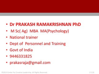 ©2013 Center for Creative Leadership. All Rights Reserved. 2.5.32
• Dr PRAKASH RAMAKRISHNAN PhD
• M Sc( Ag) MBA MA(Psychology)
• National trainer
• Dept of Personnel and Training
• Govt of India
• 9446331825
• prakasraja@gmail.com
 