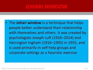 ©2013 Center for Creative Leadership. All Rights Reserved. 2.5.4
JOHARI WINDOW
• The Johari window is a technique that helps
people better understand their relationship
with themselves and others. It was created by
psychologists Joseph Luft (1916–2014) and
Harrington Ingham (1916–1995) in 1955, and
is used primarily in self-help groups and
corporate settings as a heuristic exercise
 
