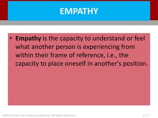 ©2013 Center for Creative Leadership. All Rights Reserved. 2.5.7
EMPATHY
• Empathy is the capacity to understand or feel
what another person is experiencing from
within their frame of reference, i.e., the
capacity to place oneself in another's position.
 
