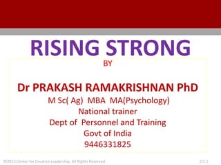 ©2013 Center for Creative Leadership. All Rights Reserved. 2.5.1
RISING STRONG
BY
Dr PRAKASH RAMAKRISHNAN PhD
M Sc( Ag) MBA MA(Psychology)
National trainer
Dept of Personnel and Training
Govt of India
9446331825
 