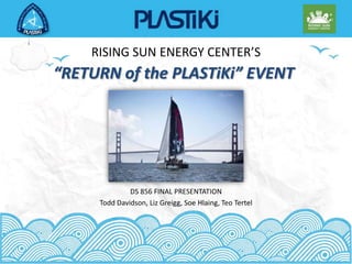 RISING SUN ENERGY CENTER’S “RETURN of the PLASTiKi” EVENT DS 856 FINAL PRESENTATION Todd Davidson, Liz Greigg, SoeHlaing, Teo Tertel 