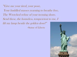 “Give me your tired, your poor,
Your huddled masses yearning to breathe free,
The Wretched refuse of your teeming shore.
Send these, the homeless, tempest-tost to me, I
lift my lamp beside the golden door!”
-Statue of Liberty
 