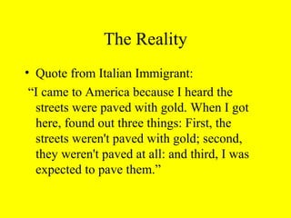 The Reality
• Quote from Italian Immigrant:
“I came to America because I heard the
streets were paved with gold. When I got
here, found out three things: First, the
streets weren't paved with gold; second,
they weren't paved at all: and third, I was
expected to pave them.”
 