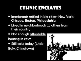 Ethnic Enclaves
• Immigrants settled in big cities- New York,
Chicago, Boston, Philadelphia
• Lived in neighborhoods w/ others from
their country
• Not enough affordable
housing in cities
• Still exist today (Little
Italy, Chinatown)
 