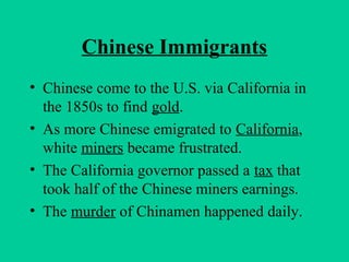 Chinese Immigrants
• Chinese come to the U.S. via California in
the 1850s to find gold.
• As more Chinese emigrated to California,
white miners became frustrated.
• The California governor passed a tax that
took half of the Chinese miners earnings.
• The murder of Chinamen happened daily.
 