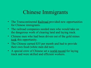 Chinese Immigrants
• The Transcontinental Railroad provided new opportunities
for Chinese immigrants.
• The railroad companies needed men who would take on
the dangerous work of clearing land and laying track.
• Chinese men who had been driven out of the gold mines
took this opportunity.
• The Chinese earned $35 per month and had to provide
their own food (white men did not).
• A special crew of Chinese set a world record for laying
track and were skilled and efficient workers.
 