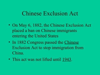 Chinese Exclusion Act
• On May 6, 1882, the Chinese Exclusion Act
placed a ban on Chinese immigrants
entering the United States
• In 1882 Congress passed the Chinese
Exclusion Act to stop immigration from
China.
• This act was not lifted until 1943.
 