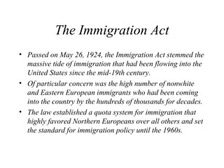 The Immigration Act
• Passed on May 26, 1924, the Immigration Act stemmed the
massive tide of immigration that had been flowing into the
United States since the mid-19th century.
• Of particular concern was the high number of nonwhite
and Eastern European immigrants who had been coming
into the country by the hundreds of thousands for decades.
• The law established a quota system for immigration that
highly favored Northern Europeans over all others and set
the standard for immigration policy until the 1960s.
 