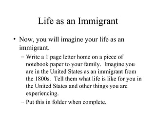 Life as an Immigrant
• Now, you will imagine your life as an
immigrant.
– Write a 1 page letter home on a piece of
notebook paper to your family. Imagine you
are in the United States as an immigrant from
the 1800s. Tell them what life is like for you in
the United States and other things you are
experiencing.
– Put this in folder when complete.
 
