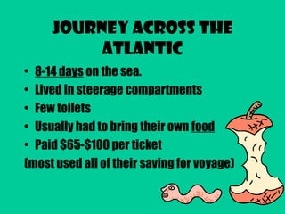 Journey Across the
Atlantic
• 8-14 days on the sea.
• Lived in steerage compartments
• Few toilets
• Usually had to bring their own food
• Paid $65-$100 per ticket
(most used all of their saving for voyage)
 