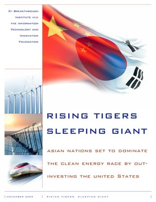 By Breakthrough

     Institute and

   the Information

   Technology and

       Innovation

       Foundation




                         RISING TIGERS
                         SLEEPING GIANT
                         asian nations set to dominate

                         the clean energy race by out-

                         investing the united States


| NOVEMBER 2009      |   RISING   TIGERS,   SLEEPING   GIANT   |
 