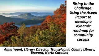 Rising to the
Challenge:
Using the Aspen
Report to
develop a
dynamic
roadmap for
community
success
Anna Yount, Library Director, Transylvania County Library,
Brevard, North Carolina
 