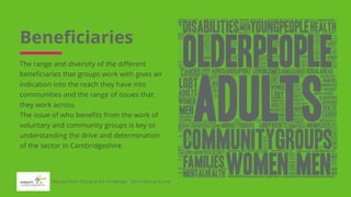 Beneficiaries
The range and diversity of the different
beneficiaries that groups work with gives an
indication into the reach they have into
communities and the range of issues that
they work across.
The issue of who benefits from the work of
voluntary and community groups is key to
understanding the drive and determination
of the sector in Cambridgeshire.
Results from 'Rising to the Challenge' - 2019 Annual Survey
 
