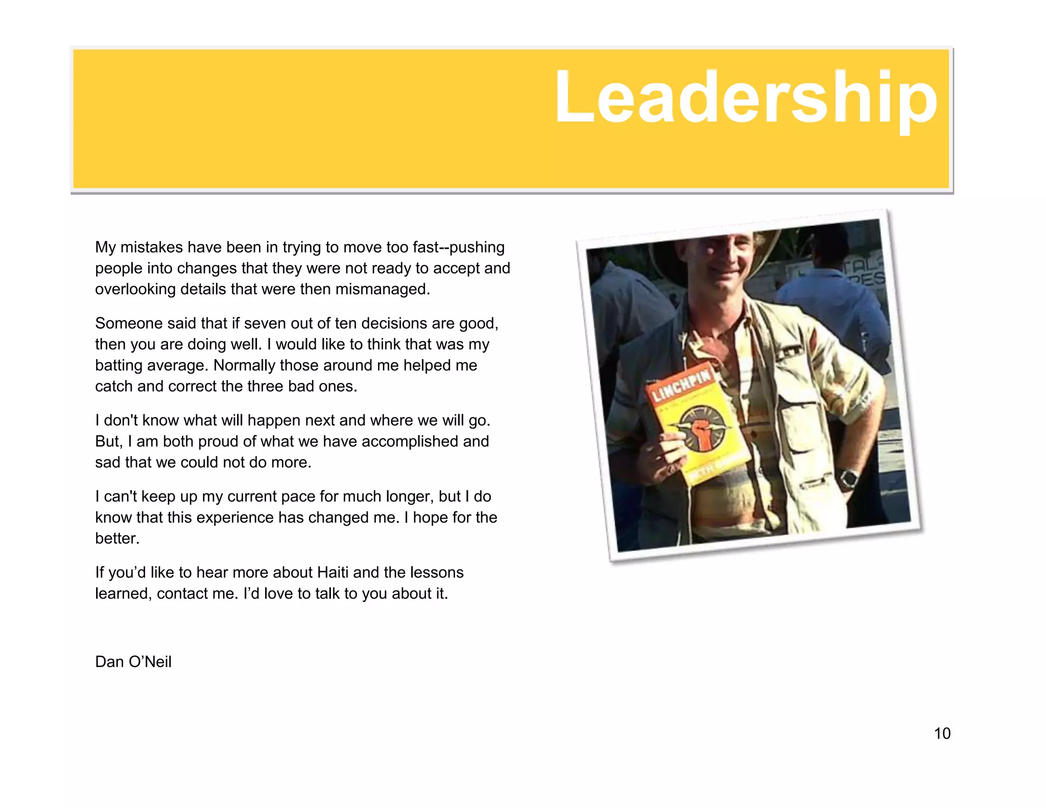 -169422-938314Before theEarthquakeBefore the earthquake hit Haiti, I was looking for a remarkable job with a remarkable organization. I still am, but the earthquake has changed me. I thought I was a strong leader before. I am now more direct, surer of myself, and far less satisfied with the status quo. I know that I can do big things and will not be satisfied with small work.<br />I’ve put together this document as an alternative to the traditional resume because I don’t think doing things the traditional way is how organizations are going to be able to survive, let alone thrive, in the future.<br />Pre-earthquake, I bragged about my twenty years of experience managing projects around the world. I had been directing a six-year program to reduce poverty and cross-border conflicts by creating opportunities for the residents of the Haitian-Dominican border - opportunities to improve their production, to improve their sales, and to work with their cross-border neighbors.<br />I worked with everyone that could change conditions in the border - from the local ranchers to the President of the Dominican Republic. We held workshops, funded small projects, produced books, and had an active website (www.ourborder.org).<br />I have led projects that improved the dynamic of the Haitian-Dominican border, established the community-based disaster system now used by all NGOs in Haiti, developed detailed training programs, and implemented dozens of rural infrastructure projects.<br />I was proud of what I had done, but it was nothing compared to what happened after the earthquake.<br />-95250-895350TheEarthquakeWhen the earthquake happened, my world changed in an instant. My boss called from Washington and told me of the earthquake and that we had not heard from our Haiti office. I dropped everything and began preparing to help. We had a longstanding agreement with the American Chamber of Commerce in the Dominican Republic to provide immediate relief supplies. They called me the night of the earthquake and told me to go.<br />I crossed the border into Haiti within 24 hours of the earthquake. I didn’t know what I would find, but I knew that I was needed.<br />Port-au-Prince looked like a war zone. It was surreal. I found some of our team, delivered the supplies and headed back to the border to tell my headquarters what I had found—there was no phone service, I had to leave the country to make a phone call.<br />I spend the first week driving back and forth nearly every day. I brought supplies in and people out—it was  a six-hour drive, but there were no flights, there was no other option. <br />By the end of the first week, it became clear that our Haiti Country Director was not going back. I was asked to take charge. I agreed—I like to be in charge. I thought that the new Country Director would be hired within the month. It took four months to hire him.<br />I knew that our Haiti office had problems. I also knew the staff and believed in them. I knew they needed me and I knew that I could trust them.<br />524272-1543049TheEarthquakeThe first couple of weeks were exciting. We had received a couple million dollars in donations and the challenge was to set up the logistics to move supplies quickly. We worked 15 hour days, 7 days a week. I was exhausted, but elated.<br />By the end of the first month, our logistics were working well and I began focusing on turning the Haiti office around. Staff moral had improved dramatically once the staff saw that we could make a difference. Blunt and direct with everyone, I told them that I had to move fast and would make mistakes.<br />I asked for their help in catching and correcting the mistakes. I held one-on-one meetings with staff to encourage them to step up the plate because I needed them. In return I promised to support them when they made mistakes. We had to move quickly and we did. <br />As we moved into the second month, we restarted all of our programs--the office had been operating at around a million dollars a month before the earthquake.<br />We had a half dozen projects ranging from small community development programs. In Haiti, our country team pulled together, and I developed the logistics chain for us to bring in and distribute 50 containers of supplies. <br />I worked with each project director to accelerate their program implementation to get money flowing to the communities, and we worked with donors to open new projects.<br />I also worked with our finance department to streamline and better control our check writing system and to better allocate office costs to projects.<br />Finally, we were able to begin cleaning out twenty years of accumulated archives which had been left in piles in our depot. We’re now working to establish an effective archiving system.<br />4288790691515TheEarthquakeMost of my days were spent in the office. I worked with the staff to help them overcome problems and worked to design new systems. In the beginning, the days that I spent in the field were hard. Even two months after the earthquake, many areas still looked like a war zone. Finally, in late March things started to look up. I remember one day in particular when I visited some of the rubble removal activities that we were conducting in a poor, downtown neighborhood. I had visited that same neighborhood a month earlier when we were first designing the project. At that time, it was a grim sight-partially collapsed building blocked the roads, most buildings were empty—they were even still burning corpses inside the buildings.<br />However, a month later everything was different. Many of the collapsed buildings had been broken up and been trucked away so the neighborhood looked better. The workers in their bright yellow and green t-shirts brought life to the streets. Additionally, street vendors had popped up everywhere to take advantage of the workers with a little cash in their pockets. The whole neighborhood seemed alive. It felt like we were at last making progress!<br />During April, I focused on working with my staff to codify the changes that we had introduced and to publish the much needed office operations manual. I wanted to make sure that my successor did not have to deal with the chaos that I had found when I took over in January.<br />-28429-1346373LeadershipI met Marshall Goldsmith at a seminar sponsored by Chevron in 2007.<br />As I look back on the last few months, I am amazed at the changes, proud of some of my accomplishments, and saddened by my mistakes. I ran as fast as I could and pushed my team as hard as I could. Sometimes I ran too fast or pushed too hard.<br />I have always been an avid reader of management books and these skills helped me well. Two books stand out in particular. One is What Got you Here Won't Get You There, by Marshall Goldsmith. Marshall's main point is that the behaviors that we normally credit with our success are not the ones that help us rise to a higher position. I consider myself to be a very participatory decision maker. I prefer to discuss decisions with my staff and to come to a consensus. <br />However, this disaster required us to move quickly. I have become a very direct person who rarely discusses decisions--I don't hesitate to reverse a decision when someone points out a mistake, but I rarely debate what we need to do. <br />The second one is Linchpin by Seth Godin. Ironically, I had received an advance copy of the book and was set to go to the book’s launch and dinner with Seth Godin and members of his social media network Triiibes in New York City before the quake hit.<br />Seth Godin stresses that in today's difficult environment, we need to rise up and become indispensable linchpins in our organizations--to be willing to go out on a limb and create the changes that are needed.<br />I think I was never as indispensable as I am today. Having the role of a linchpin described so clearly has given me the courage to push harder than I would otherwise have dared.<br />Leadership4829175-83185My mistakes have been in trying to move too fast--pushing people into changes that they were not ready to accept and overlooking details that were then mismanaged. Someone said that if seven out of ten decisions are good, then you are doing well. I would like to think that was my batting average. Normally those around me helped me catch and correct the three bad ones. <br />I don't know what will happen next and where we will go. But, I am both proud of what we have accomplished and sad that we could not do more. <br />I can't keep up my current pace for much longer, but I do know that this experience has changed me. I hope for the better.<br />If you’d like to hear more about Haiti and the lessons learned, contact me. I’d love to talk to you about it.<br />Dan O’Neil<br />92075-919480FAQs1. Why is your blog called, "Your Next Executive Director?"I want the challenge of running a dynamic, growing organization. To do that I need to be in the position of Executive Director.  I already have the skills, experience, and vision to do the job well. Now I just need the right opportunity.<br />2. Are you “blogging for a job?”<br />You could definitely say that. Now that I am looking for a new challenge, I decided to use this blog to market myself as well as to learn how to blog most effectively. I've explored a variety of different subjects, formats and styles as I’ve learned how best to write and share about what is happening in Haiti. I applied what I’ve learned to my organization’s blog: www.ourborder.org . <br />3. You've never been an Executive Director. What makes you think you would be an effective one? <br />Job titles like “Executive Director,” are a form of human resources shorthand. A job title is a way of referring to a set of highly specific job skills a specific job responsibility requires. I have those job skills.<br />I just don’t have the official title with an organization yet. I do have hands on “Executive Director” experience. I've run projects and country offices for over twenty years, frequently with no in-country supervision. I have been responsible for developing the country strategy, cultivating donors, supervising the offices finances, and hiring and firing all staff.<br />FAQsAdditionally, I work closely with the two PADF Board Members that live in the Dominican Republic. The fact I haven’t had the official title of Executive Director doesn’t mean I haven’t done the job of one. I have. 4. What are your greatest strengths? <br />Strategy, Vision, People, Operations and Resource Management, and Personal Communications skills are my greatest strengths. <br />Managing a Vision and Strategy: I believe that an organization's vision is its soul and its story is its lifeblood. A central part of my management style is to focus on developing and managing a compelling vision and strategy for the organizations that I direct. I work closely with my staff and our partners to develop and fine-tune our vision and story. We regularly review and revise the strategy based on changing conditions.As an example, my current program began with the goal of strengthening the capacity of the local producer groups in the Haitian-Dominican borderlands. We have grown from that modest goal to become the reference organization for all binational work on the island.<br />We work at every level--from the coffee growers in the borderlands to the heads of both governments. In our effort to expand our impact, we recently started a trilingual blog (www.ourborder.org) and have begun building broader international support for our work. <br />Managing People: An organization is only as good as its people and I am very good at bringing out the best in my team. I work closely with staff members to coach them as needed while also delegating responsibility to give them the authority that they need to be able to work effectively. I have had very low staff turnover. 
