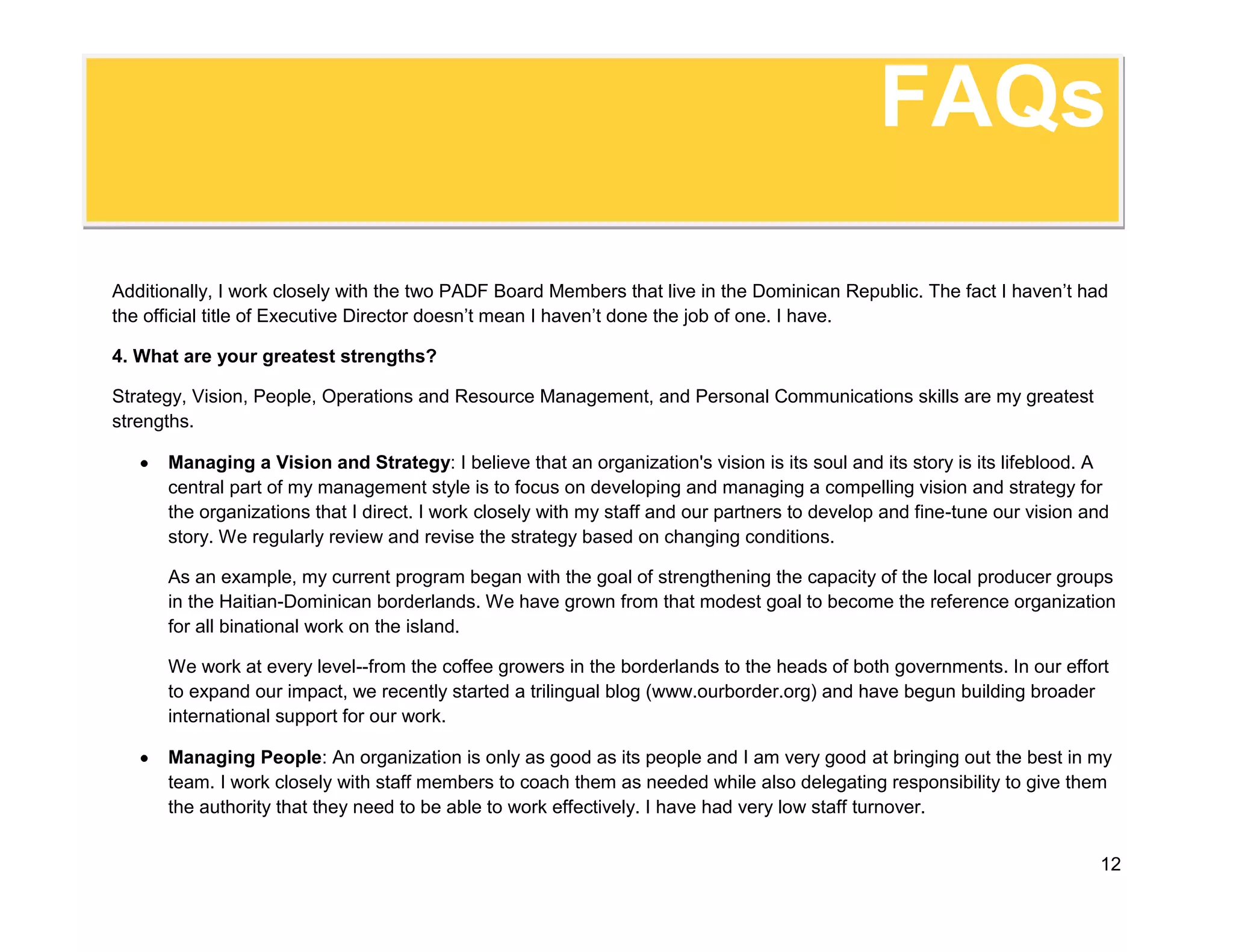 FAQsManaging Resources: Just as an army marches on its stomach, an organization lives and dies based on its resource management. I run a tight ship wherein everyone knows the rules. This allows me to run a lean operation and still keep the finances clean. In over twenty years of running operations, including some in war zones, I've never had a disallowed cost or run over budget.5. We view our Executive Director as the \"
Chief Fund-Raiser.\"
 What experience do you have in raising funds?<br />I have years of fundraising experience. I have helped to develop scores of proposals both in response to calls for proposals and as unsolicited proposals. I am very good at developing project ideas and overseeing the development of complex proposals. We have been actively cultivating institutional donors in an effort to continue our ongoing border work. We have already raised over two million dollars and are PADF's only country office that operates solely with institutional donations. Recently we developed an active website and have begun soliciting private donations. <br />I am not organizational window dressing. I’m a hands-on participant and highly involved in every facet of fundraising. I have been the spokesperson for all of my projects. I have been fortunate in recent years that we have received significant high-level attention for our work on the Haitian-Dominican border. The attention has been so significant that I have met several times with the President of the Dominican Republic and the Presidents of both the Haitian and Dominican Senate. I am also a very good public speaker and have given numerous speeches in English, French, and Spanish.<br />6. We have a position that would be perfect for you, but the title is not \"
Executive Director.\"
 Would you be interested? <br />FAQsIt depends. I am very good at running operations and at managing staff. I prefer to work with little direct supervision (tell me what you want done and let me do it). If you have an opening that plays to my strengths, then I am interested! Let’s talk. 7. What would make a position a good fit versus a bad fit for you? <br />I want to work with a remarkable organization, with remarkable people who want to do remarkable things. If you have a problem that needs to be solved or are unsure of how to reach your goal, then maybe I can help you find that solution. If your organization is doing fine and you want to stay the course, or if you want to manage my day-to-day operations, then you don't need me. That would be a bad fit.<br />8. Would you be interested in working for a for-profit company?<br />Yes, if I believe in your mission. I'm actually a civil engineer by training. I've worked for a number of for-profit engineering and construction companies. I would be just as happy to sell a remarkable product as to market a remarkable program.<br />9. I'm interested. How can I learn more about your experience or contact you?<br />You can see a short version of my resume here. There is more information on my linkedin profile (www.linkedin.com/in/danieljoneil) You can reach me through email at danieloneil@oneilfamily.org or call me on my cell phone at 809 224-8307. I look forward to hearing from you!<br />ExperienceHaiti Country Director, Pan American Development Foundation, Dominican Republic, January-May 2010:Following the earthquake in Haiti, I was asked to take over all of our Haiti operations in addition to my work in the Dominican Republic. I remobilized our staff, set up a logistics chain that brought in more than 50 containers worth nearly $5 million. We restarted and accelerated all of our projects and found new money for new projects.<br />Dominican Republic Country Director, Pan American Development Foundation, Nov 2003-June 2010:<br />Directed six-year project to mitigate conflicts, strengthen civil society, and create economic opportunities in the Haiti-Dominican Republic borderlands (www.ourborder.org). <br />Project Director, Pan American Development Foundation, Haiti, 2000-2003: <br />Directed $14 million, four-year umbrella grant program to develop local disaster mitigation committees, improve agricultural income, rebuild damaged infrastructure, rehabilitate key watersheds and improve public awareness on mitigation and preparedness. Funding came through two USAID contracts and one USDA contract. <br />Project Director/Engineer, Sheladia Associates and Louis Berger International, Guinea Bissau, Ethiopia, Vietnam, United States; 1996-2000: <br />Project Director, Planning Assistance, Africare Haiti, Guinea 1991-1996<br />Peace Corps Volunteer, Togo, 1986-1988 <br />Masters Degree in Civil Engineering with a specialty in Project Management, University of Washington, Seattle, 1990<br />Bachelor’s Degree in Civil Engineering, West Virginia University, Morganton, 1986<br />Fluent in English (mother tongue), Spanish, French, and Haitian Creole.<br />