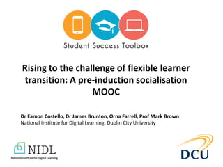Rising to the challenge of flexible learner
transition: A pre-induction socialisation
MOOC
Dr Eamon Costello, Dr James Brunton, Orna Farrell, Prof Mark Brown
National Institute for Digital Learning, Dublin City University
 
