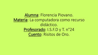 Alumna: Florencia Piovano. 
Materia: La computadora como recurso 
didáctico. 
Profesorado: I.S.F.D y T. n°24 
Cuento: Risitos de Oro. 
 
