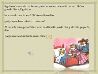 Siguieron buscando por la casa, y entraron en el cuarto de dormir. El Oso 
grande dijo: -¡Alguien se 
ha acostado en mi cama! El Oso mediano dijo: 
 
-¡Alguien se ha acostado en mi cama! 
Al mirar la cama pequeñita, vieron en ella a Ricitos de Oro, y el Osito pequeño 
dijo: 
-¡Alguien esta durmiendo en mi cama! 
 